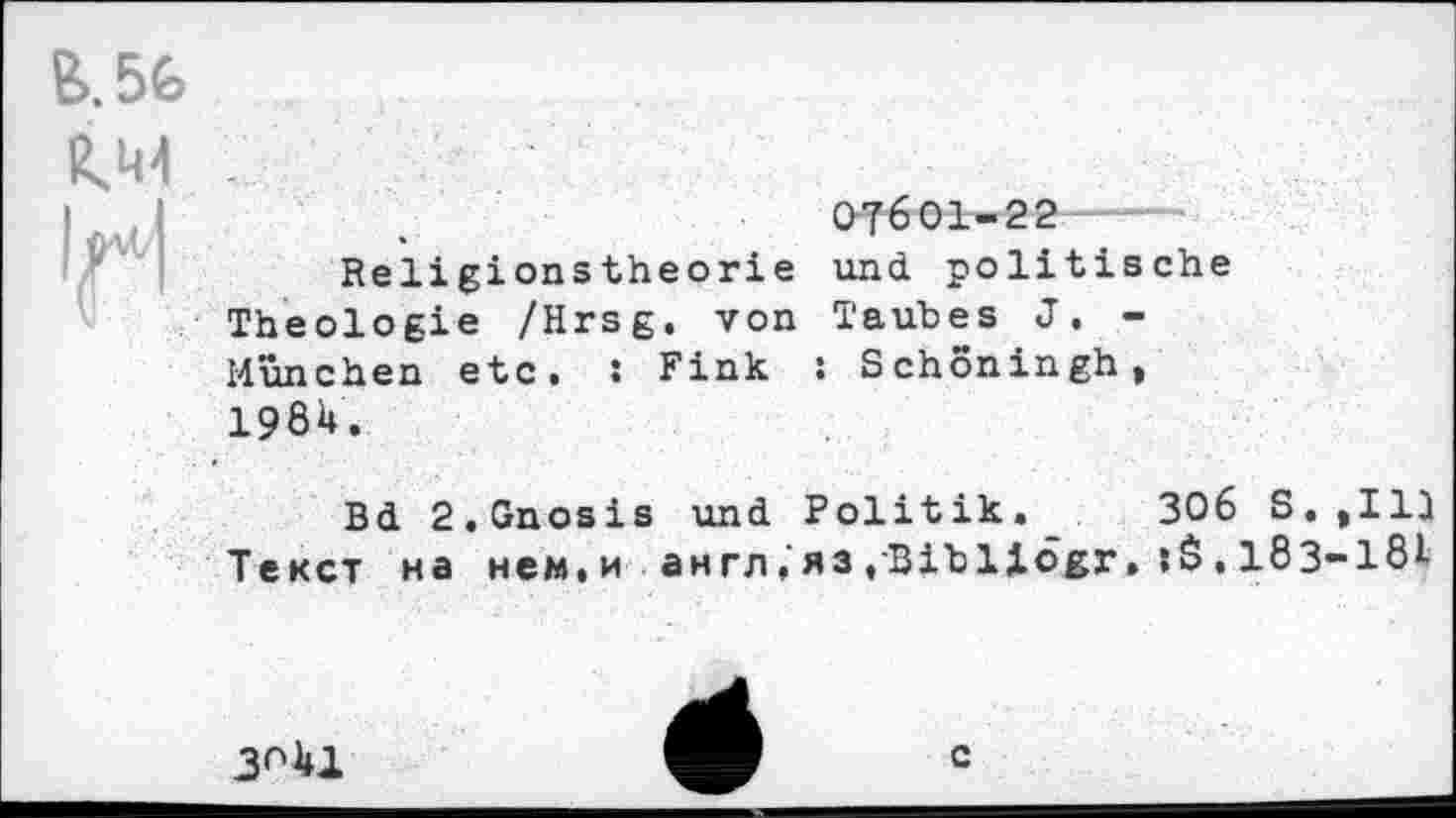 ﻿B.5G
КШ
1^1	.	07601-22
Religionstheorie und politische Theologie /Hrsg, von Taubes J. -München etc. : Fink : Schoningh, 19ÖU.
Bd 2.Gnosis und Politik. 306 S.tIlJ Текст на нем.и англ,яз.Bibllögr.,183-18I
3^41